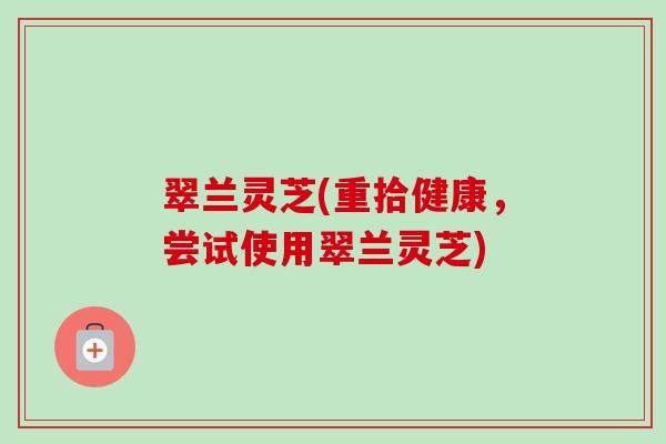 翠兰灵芝(重拾健康，尝试使用翠兰灵芝)
