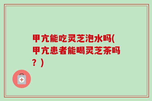 甲亢能吃灵芝泡水吗(甲亢患者能喝灵芝茶吗？)