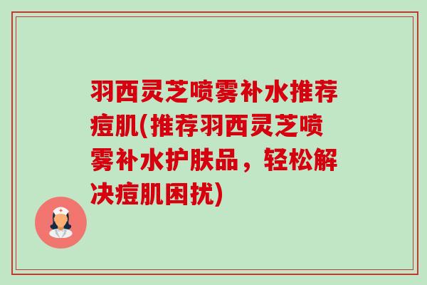 羽西灵芝喷雾补水推荐痘肌(推荐羽西灵芝喷雾补水护肤品,轻松解决痘肌困扰) 羽西灵芝喷雾补水推荐痘肌(推荐羽西灵芝喷雾补水护肤品,轻松解决痘肌困扰)
