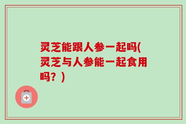 灵芝能跟人参一起吗(灵芝与人参能一起食用吗？)