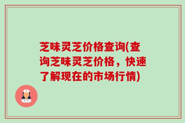 芝味灵芝价格查询(查询芝味灵芝价格,快速了解现在的市场行情) 芝味灵芝价格查询(查询芝味灵芝价格,快速了解现在的市场行情)