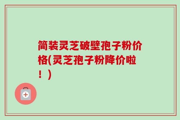简装灵芝破壁孢子粉价格(灵芝孢子粉降价啦!) 简装灵芝破壁孢子粉价格(灵芝孢子粉降价啦!)