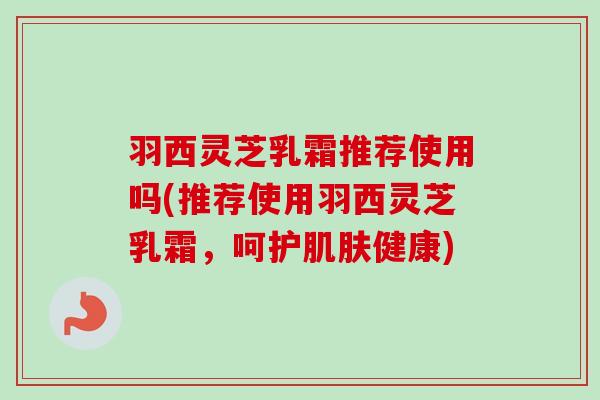 羽西灵芝乳霜推荐使用吗(推荐使用羽西灵芝乳霜,呵护健康) 羽西灵芝乳霜推荐使用吗(推荐使用羽西灵芝乳霜,呵护健康)