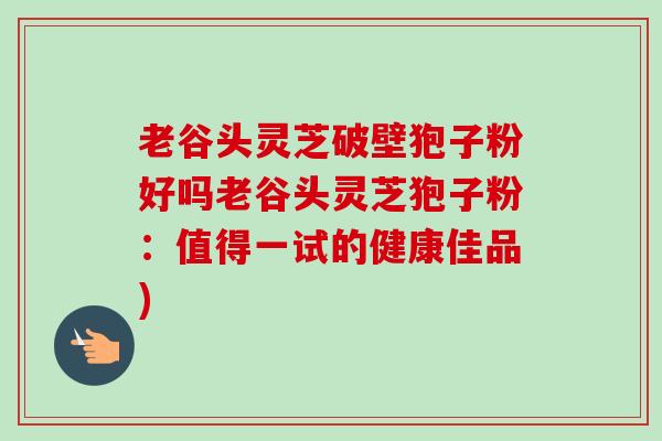 老谷头灵芝破壁狍子粉好吗老谷头灵芝狍子粉:值得一试的健康佳品) 老谷头灵芝破壁狍子粉好吗老谷头灵芝狍子粉:值得一试的健康佳品)