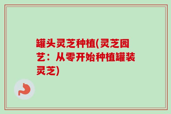 罐头灵芝种植(灵芝园艺:从零开始种植罐装灵芝) 罐头灵芝种植(灵芝园艺:从零开始种植罐装灵芝)