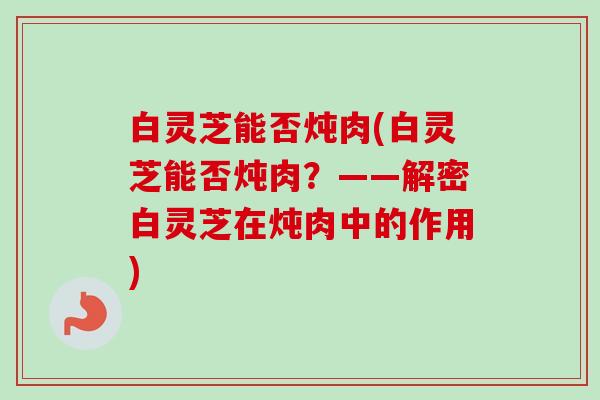 白灵芝能否炖肉(白灵芝能否炖肉?——解密白灵芝在炖肉中的作用) 白灵芝能否炖肉(白灵芝能否炖肉?——解密白灵芝在炖肉中的作用)