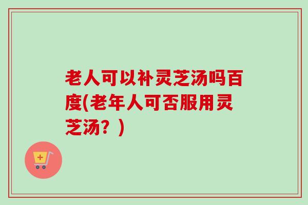 老人可以补灵芝汤吗百度(老年人可否服用灵芝汤?) 老人可以补灵芝汤吗百度(老年人可否服用灵芝汤?)