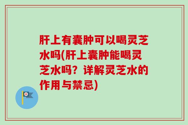上有囊肿可以喝灵芝水吗(上囊肿能喝灵芝水吗?详解灵芝水的作用与禁忌) 上有囊肿可以喝灵芝水吗(上囊肿能喝灵芝水吗?详解灵芝水的作用与禁忌)