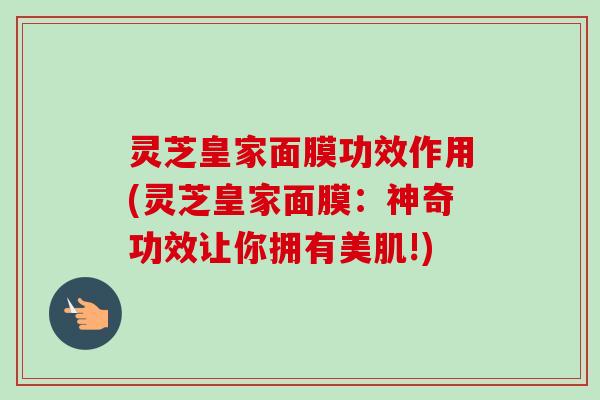灵芝皇家面膜功效作用(灵芝皇家面膜:神奇功效让你拥有美肌!) 灵芝皇家面膜功效作用(灵芝皇家面膜:神奇功效让你拥有美肌!)