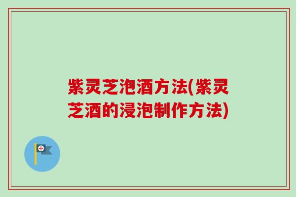 紫灵芝泡酒方法(紫灵芝酒的浸泡制作方法)