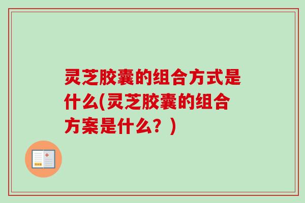 灵芝胶囊的组合方式是什么(灵芝胶囊的组合方案是什么？)