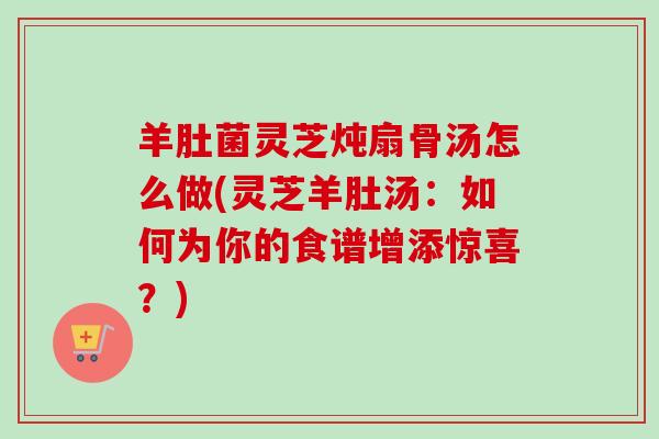 羊肚菌灵芝炖扇骨汤怎么做(灵芝羊肚汤：如何为你的食谱增添惊喜？)