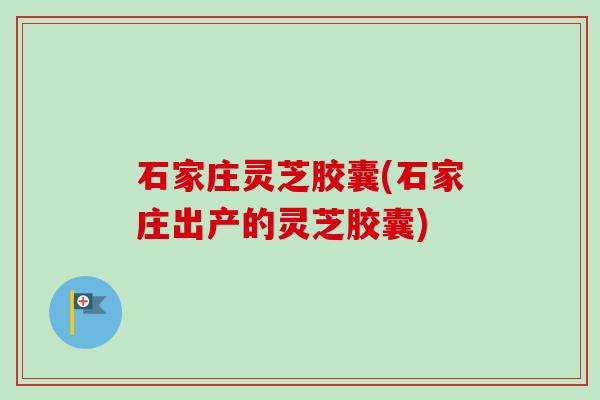 石家庄灵芝胶囊(石家庄出产的灵芝胶囊)