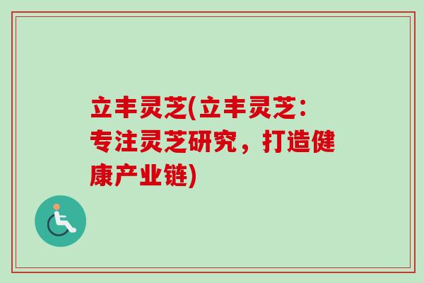 立丰灵芝(立丰灵芝:专注灵芝研究,打造健康产业链) 立丰灵芝(立丰灵芝:专注灵芝研究,打造健康产业链)