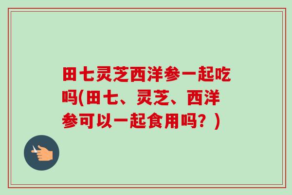 田七灵芝西洋参一起吃吗(田七、灵芝、西洋参可以一起食用吗?) 田七灵芝西洋参一起吃吗(田七、灵芝、西洋参可以一起食用吗?)