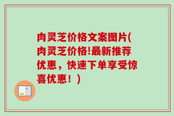 肉灵芝价格文案图片(肉灵芝价格!新推荐优惠,快速下单享受惊喜优惠!) 肉灵芝价格文案图片(肉灵芝价格!新推荐优惠,快速下单享受惊喜优惠!)