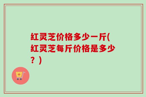 红灵芝价格多少一斤(红灵芝每斤价格是多少?) 红灵芝价格多少一斤(红灵芝每斤价格是多少?)