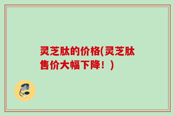 灵芝肽的价格(灵芝肽售价大幅下降!) 灵芝肽的价格(灵芝肽售价大幅下降!)