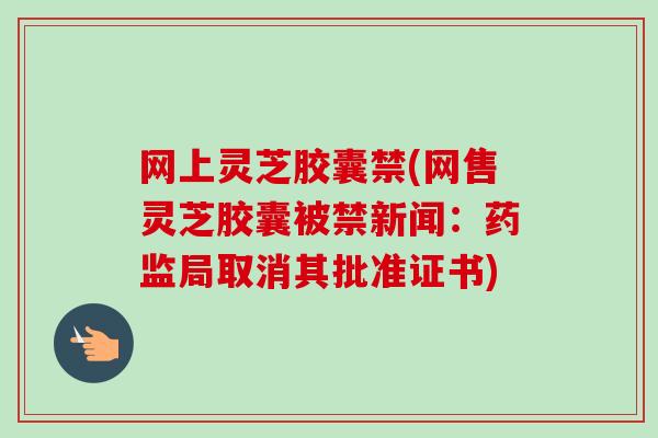 网上灵芝胶囊禁(网售灵芝胶囊被禁新闻：药监局取消其批准证书)