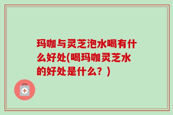 玛咖与灵芝泡水喝有什么好处(喝玛咖灵芝水的好处是什么?) 玛咖与灵芝泡水喝有什么好处(喝玛咖灵芝水的好处是什么?)