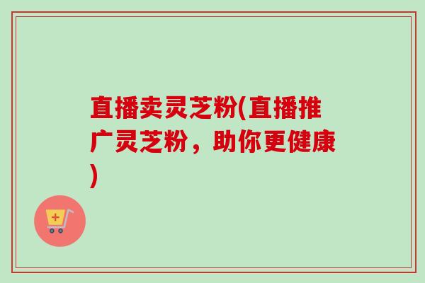 直播卖灵芝粉(直播推广灵芝粉,助你更健康) 直播卖灵芝粉(直播推广灵芝粉,助你更健康)