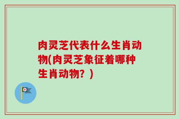 肉灵芝代表什么生肖动物(肉灵芝象征着哪种生肖动物?) 肉灵芝代表什么生肖动物(肉灵芝象征着哪种生肖动物?)
