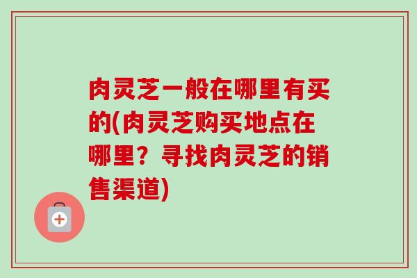 肉灵芝一般在哪里有买的(肉灵芝购买地点在哪里？寻找肉灵芝的销售渠道)