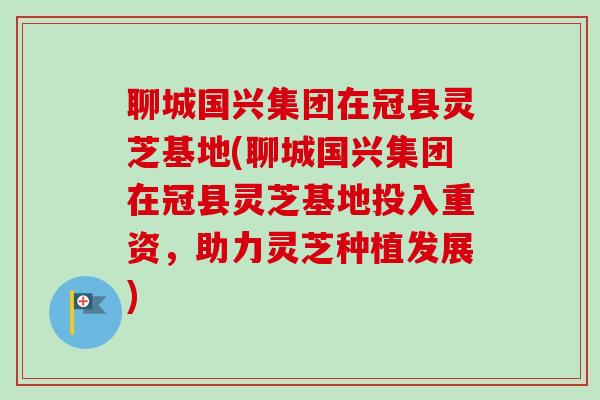 聊城国兴集团在冠县灵芝基地(聊城国兴集团在冠县灵芝基地投入重资,助力灵芝种植发展) 聊城国兴集团在冠县灵芝基地(聊城国兴集团在冠县灵芝基地投入重资,助力灵芝种植发展)