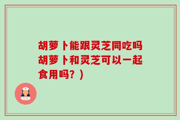 胡萝卜能跟灵芝同吃吗胡萝卜和灵芝可以一起食用吗?) 胡萝卜能跟灵芝同吃吗胡萝卜和灵芝可以一起食用吗?)