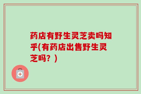 药店有野生灵芝卖吗知乎(有药店出售野生灵芝吗？)