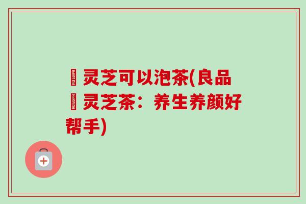 艼灵芝可以泡茶(良品艼灵芝茶:养生养颜好帮手) 艼灵芝可以泡茶(良品艼灵芝茶:养生养颜好帮手)