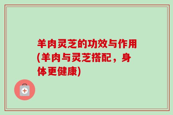 羊肉灵芝的功效与作用(羊肉与灵芝搭配，身体更健康)