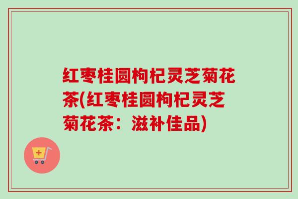 红枣桂圆枸杞灵芝菊花茶(红枣桂圆枸杞灵芝菊花茶:滋补佳品) 红枣桂圆枸杞灵芝菊花茶(红枣桂圆枸杞灵芝菊花茶:滋补佳品)