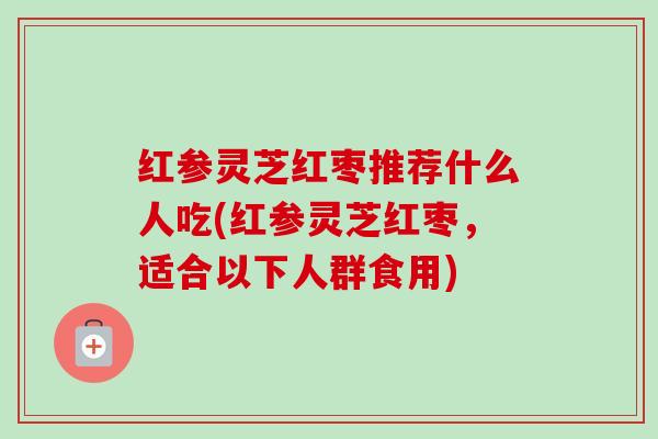 红参灵芝红枣推荐什么人吃(红参灵芝红枣,适合以下人群食用) 红参灵芝红枣推荐什么人吃(红参灵芝红枣,适合以下人群食用)