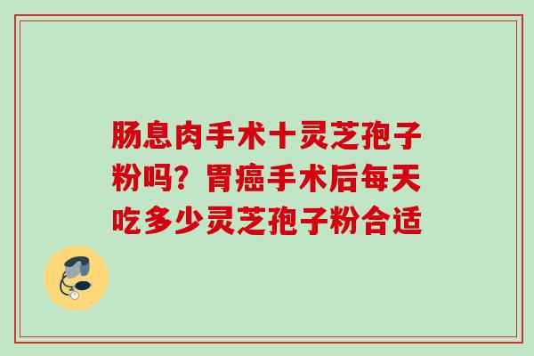 肠息肉手术十灵芝孢子粉吗？胃手术后每天吃多少灵芝孢子粉合适