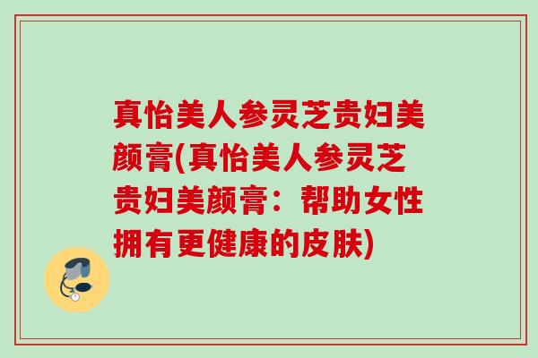 真怡美人参灵芝贵妇美颜膏(真怡美人参灵芝贵妇美颜膏:帮助女性拥有更健康的) 真怡美人参灵芝贵妇美颜膏(真怡美人参灵芝贵妇美颜膏:帮助女性拥有更健康的)