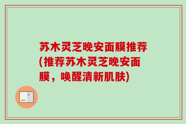 苏木灵芝晚安面膜推荐(推荐苏木灵芝晚安面膜,唤醒清新) 苏木灵芝晚安面膜推荐(推荐苏木灵芝晚安面膜,唤醒清新)