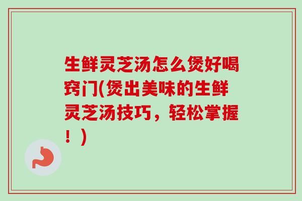 生鲜灵芝汤怎么煲好喝窍门(煲出美味的生鲜灵芝汤技巧，轻松掌握！)