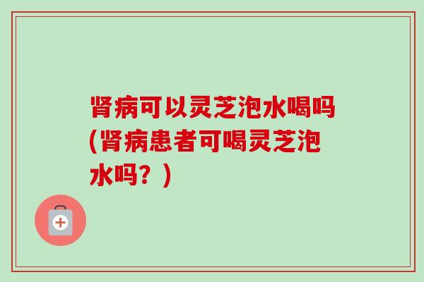 可以灵芝泡水喝吗(患者可喝灵芝泡水吗？)
