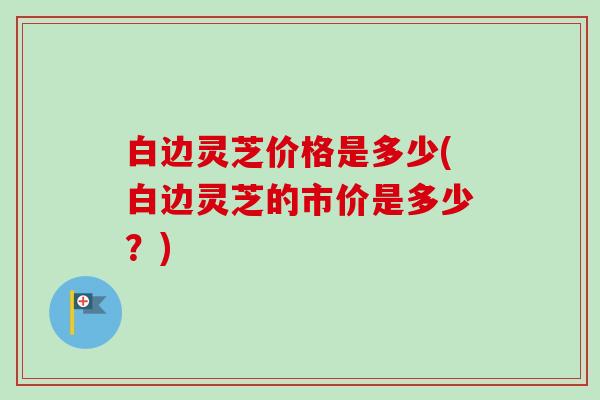 白边灵芝价格是多少(白边灵芝的市价是多少?) 白边灵芝价格是多少(白边灵芝的市价是多少?)