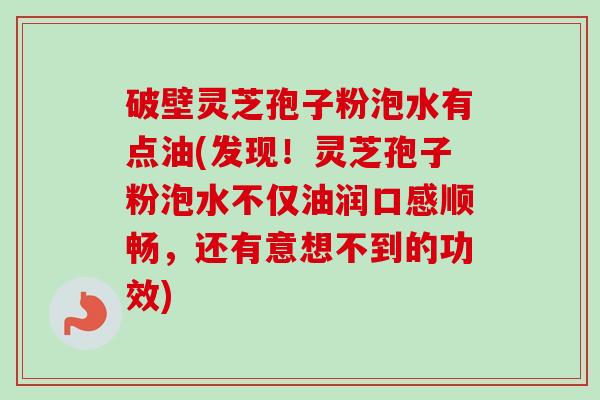 破壁灵芝孢子粉泡水有点油(发现!灵芝孢子粉泡水不仅油润口感顺畅,还有意想不到的功效) 破壁灵芝孢子粉泡水有点油(发现!灵芝孢子粉泡水不仅油润口感顺畅,还有意想不到的功效)