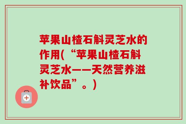 苹果山楂石斛灵芝水的作用(“苹果山楂石斛灵芝水——天然营养滋补饮品”。) 苹果山楂石斛灵芝水的作用(“苹果山楂石斛灵芝水——天然营养滋补饮品”。)