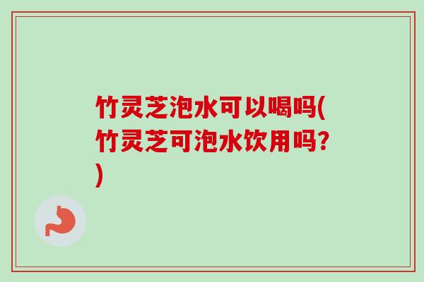 竹灵芝泡水可以喝吗(竹灵芝可泡水饮用吗？)