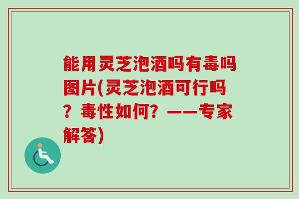 能用灵芝泡酒吗有毒吗图片(灵芝泡酒可行吗？毒性如何？——专家解答)