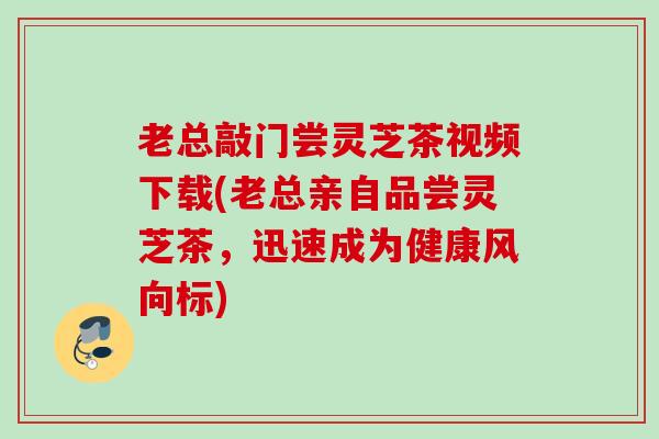 老总敲门尝灵芝茶视频下载(老总亲自品尝灵芝茶，迅速成为健康风向标)