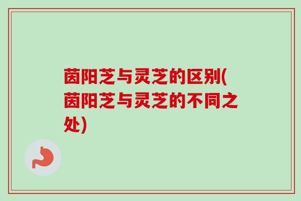 茵阳芝与灵芝的区别(茵阳芝与灵芝的不同之处)