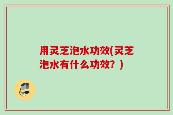 用灵芝泡水功效(灵芝泡水有什么功效?) 用灵芝泡水功效(灵芝泡水有什么功效?)