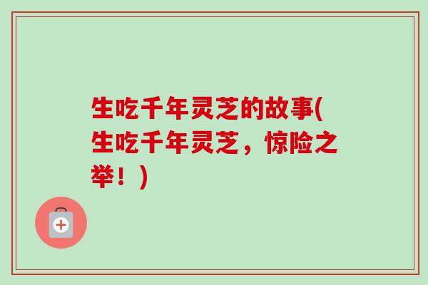 生吃千年灵芝的故事(生吃千年灵芝，惊险之举！)