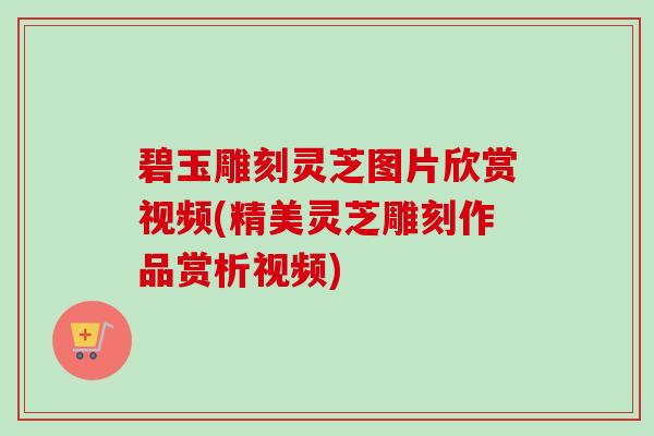 碧玉雕刻灵芝图片欣赏视频(精美灵芝雕刻作品赏析视频) 碧玉雕刻灵芝图片欣赏视频(精美灵芝雕刻作品赏析视频)