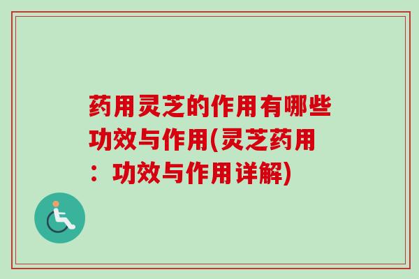 药用灵芝的作用有哪些功效与作用(灵芝药用：功效与作用详解)